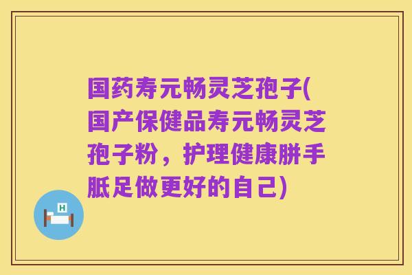 国药寿元畅灵芝孢子(国产保健品寿元畅灵芝孢子粉,护理健康胼手胝足做更好的自己)
