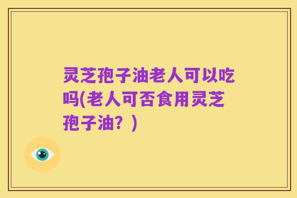 灵芝孢子油老人可以吃吗(老人可否食用灵芝孢子油?)