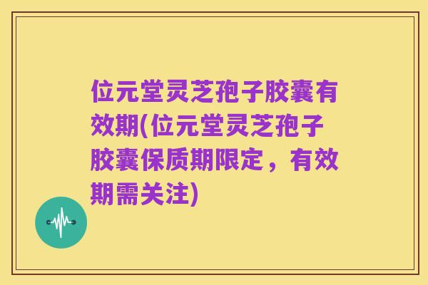 位元堂灵芝孢子胶囊有效期(位元堂灵芝孢子胶囊保质期限定,有效期需关注)