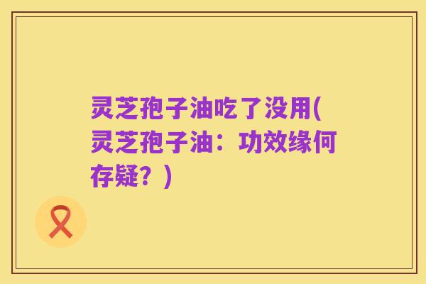 灵芝孢子油吃了没用(灵芝孢子油:功效缘何存疑?)