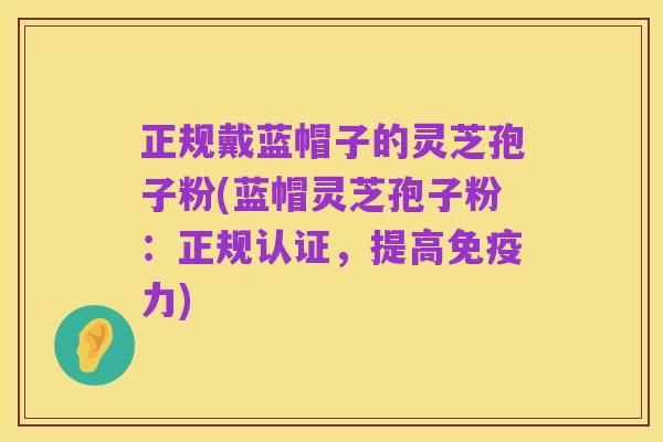 正规戴蓝帽子的灵芝孢子粉(蓝帽灵芝孢子粉：正规认证，提高免疫力)