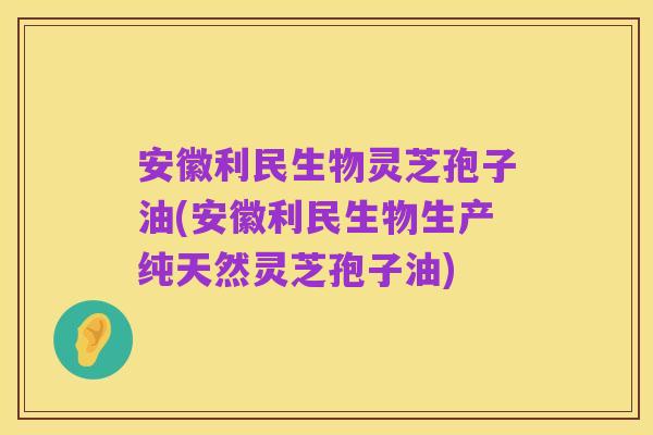 安徽利民生物灵芝孢子油(安徽利民生物生产纯天然灵芝孢子油)