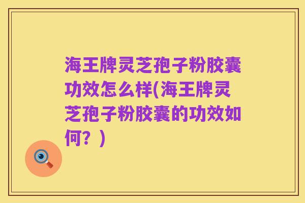 海王牌灵芝孢子粉胶囊功效怎么样(海王牌灵芝孢子粉胶囊的功效如何?)