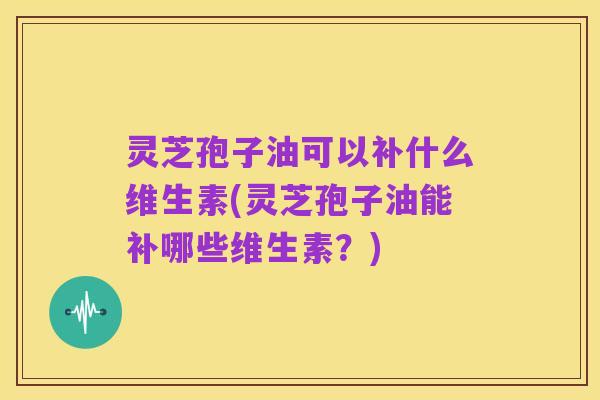 灵芝孢子油可以补什么维生素(灵芝孢子油能补哪些维生素?)