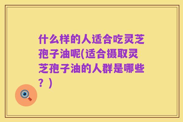 什么样的人适合吃灵芝孢子油呢(适合摄取灵芝孢子油的人群是哪些？)