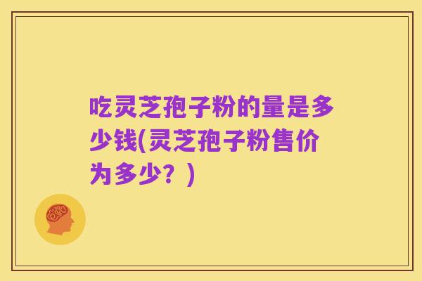 吃灵芝孢子粉的量是多少钱(灵芝孢子粉售价为多少?)