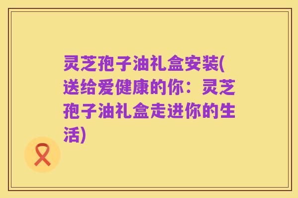 灵芝孢子油礼盒安装(送给爱健康的你:灵芝孢子油礼盒走进你的生活)
