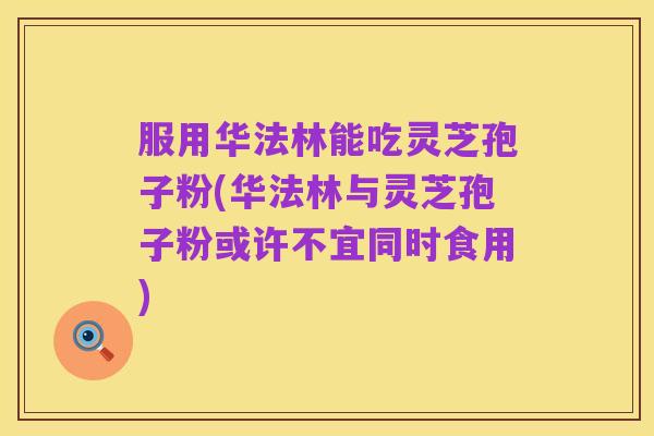 服用华法林能吃灵芝孢子粉(华法林与灵芝孢子粉或许不宜同时食用)