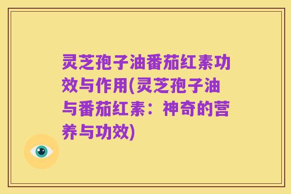 灵芝孢子油番茄红素功效与作用(灵芝孢子油与番茄红素：神奇的营养与功效)