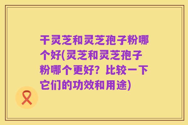 干灵芝和灵芝孢子粉哪个好(灵芝和灵芝孢子粉哪个更好?比较一下它们的功效和用途)