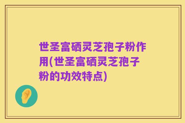 世圣富硒灵芝孢子粉作用(世圣富硒灵芝孢子粉的功效特点)