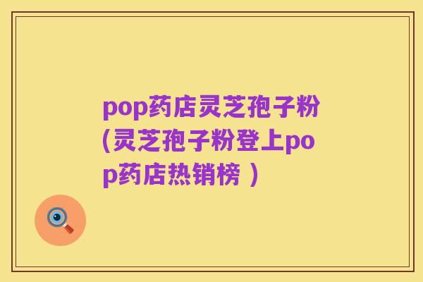 pop药店灵芝孢子粉(灵芝孢子粉登上pop药店热销榜 )
