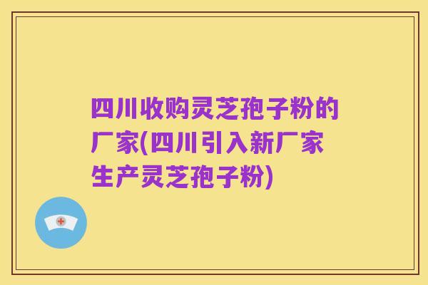 四川收购灵芝孢子粉的厂家(四川引入新厂家生产灵芝孢子粉)