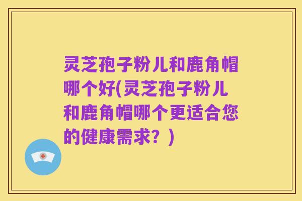 灵芝孢子粉儿和鹿角帽哪个好(灵芝孢子粉儿和鹿角帽哪个更适合您的健康需求？)