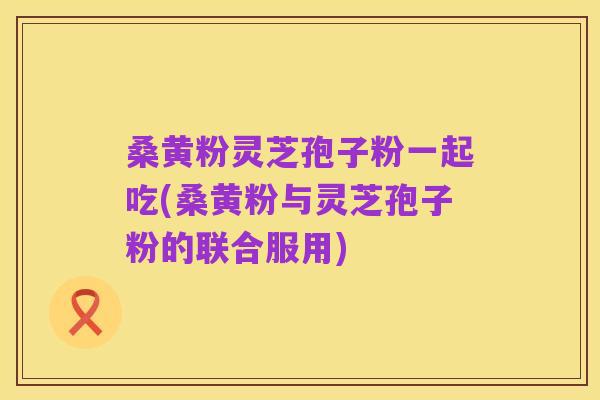 桑黄粉灵芝孢子粉一起吃(桑黄粉与灵芝孢子粉的联合服用)