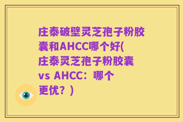 庄泰破壁灵芝孢子粉胶囊和AHCC哪个好(庄泰灵芝孢子粉胶囊 vs AHCC:哪个更优?)