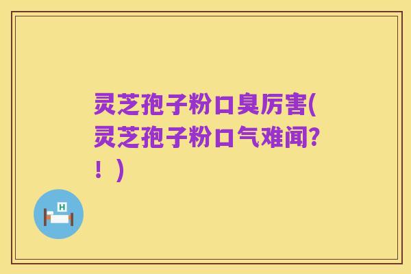 灵芝孢子粉口臭厉害(灵芝孢子粉口气难闻？！)