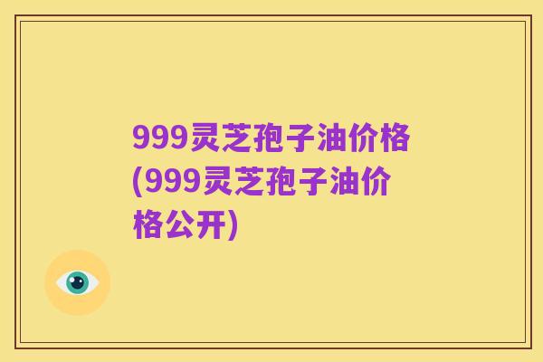 999灵芝孢子油价格(999灵芝孢子油价格公开)