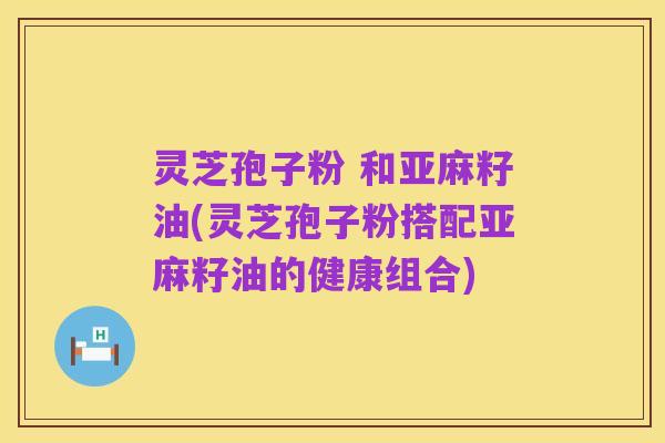 灵芝孢子粉 和亚麻籽油(灵芝孢子粉搭配亚麻籽油的健康组合)