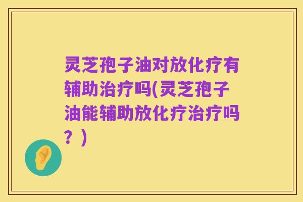 灵芝孢子油对放化疗有辅助治疗吗(灵芝孢子油能辅助放化疗治疗吗？)