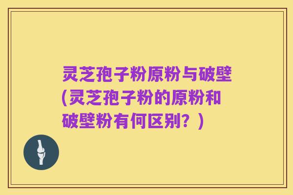 灵芝孢子粉原粉与破壁(灵芝孢子粉的原粉和破壁粉有何区别？)