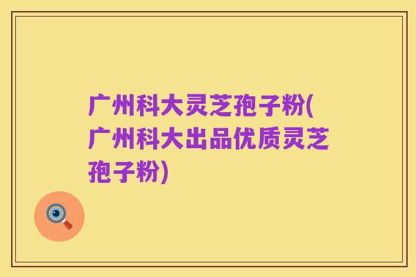 广州科大灵芝孢子粉(广州科大出品优质灵芝孢子粉)