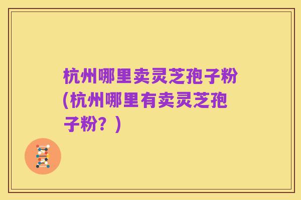杭州哪里卖灵芝孢子粉(杭州哪里有卖灵芝孢子粉?)