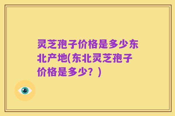 灵芝孢子价格是多少东北产地(东北灵芝孢子价格是多少？)