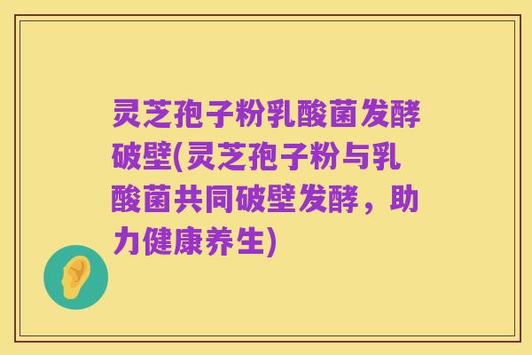 灵芝孢子粉乳酸菌发酵破壁(灵芝孢子粉与乳酸菌共同破壁发酵,助力健康养生)