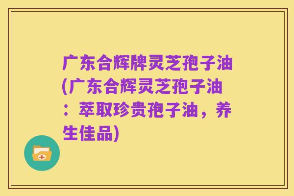 广东合辉牌灵芝孢子油(广东合辉灵芝孢子油:萃取珍贵孢子油,养生佳品)
