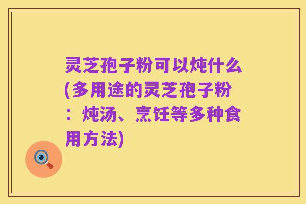 灵芝孢子粉可以炖什么(多用途的灵芝孢子粉:炖汤、烹饪等多种食用方法)