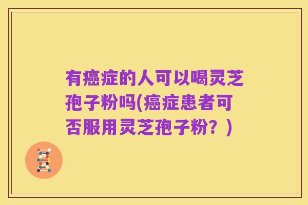 有癌症的人可以喝灵芝孢子粉吗(癌症患者可否服用灵芝孢子粉?)