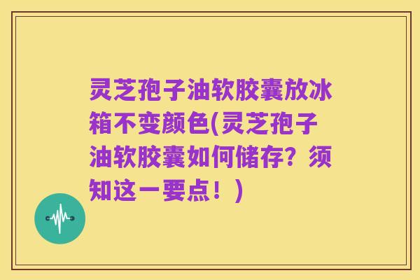 灵芝孢子油软胶囊放冰箱不变颜色(灵芝孢子油软胶囊如何储存？须知这一要点！)
