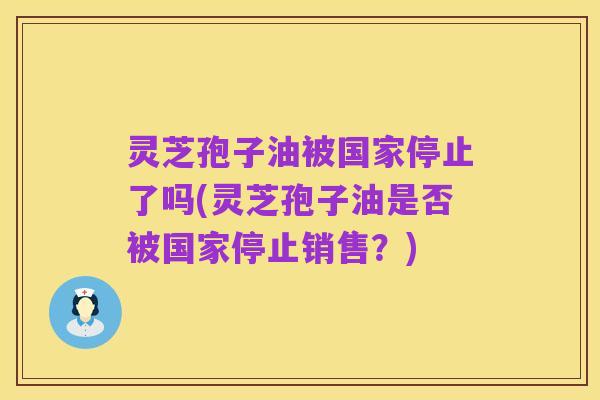 灵芝孢子油被国家停止了吗(灵芝孢子油是否被国家停止销售？)