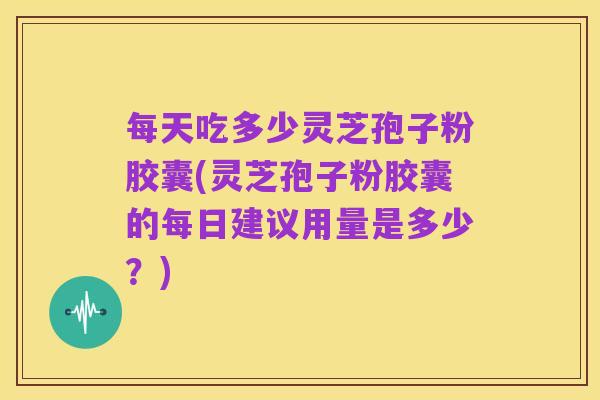 每天吃多少灵芝孢子粉胶囊(灵芝孢子粉胶囊的每日建议用量是多少?)