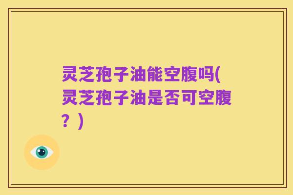 灵芝孢子油能空腹吗(灵芝孢子油是否可空腹?)