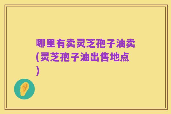哪里有卖灵芝孢子油卖(灵芝孢子油出售地点)