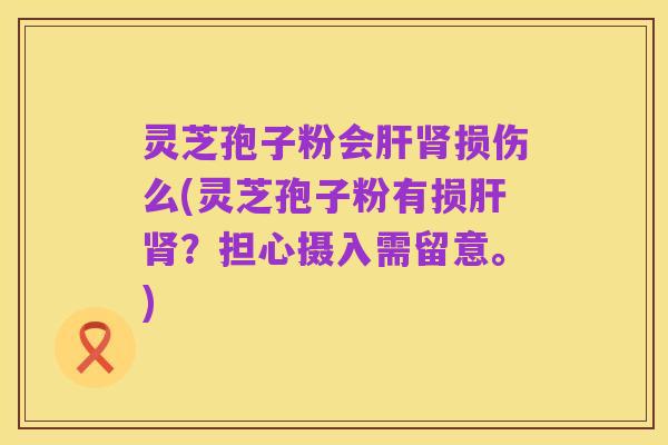 灵芝孢子粉会肝肾损伤么(灵芝孢子粉有损肝肾？担心摄入需留意。)