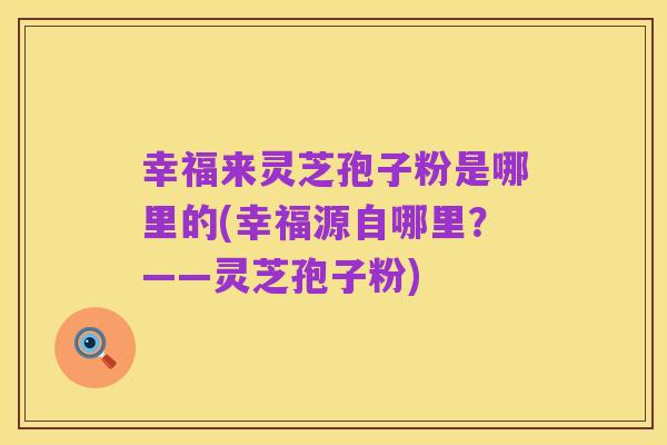 幸福来灵芝孢子粉是哪里的(幸福源自哪里?——灵芝孢子粉)