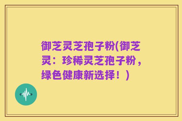 御芝灵芝孢子粉(御芝灵：珍稀灵芝孢子粉，绿色健康新选择！)