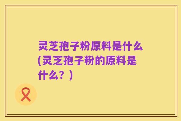 灵芝孢子粉原料是什么(灵芝孢子粉的原料是什么?)