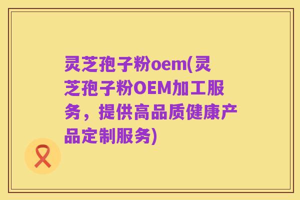灵芝孢子粉oem(灵芝孢子粉OEM加工服务,提供高品质健康产品定制服务)