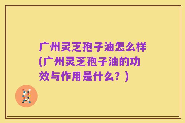 广州灵芝孢子油怎么样(广州灵芝孢子油的功效与作用是什么?)