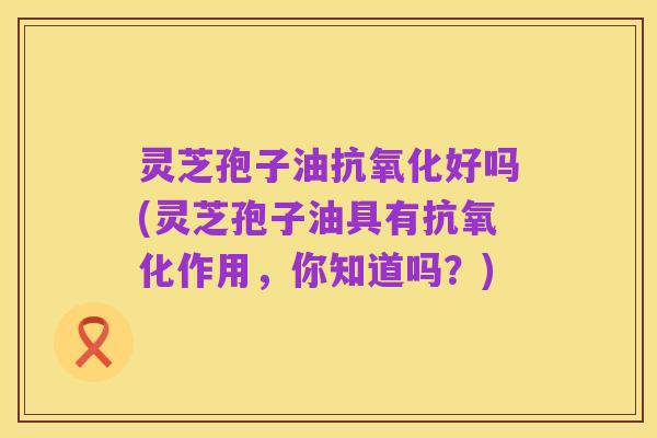 灵芝孢子油抗氧化好吗(灵芝孢子油具有抗氧化作用，你知道吗？)