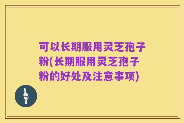 可以长期服用灵芝孢子粉(长期服用灵芝孢子粉的好处及注意事项)