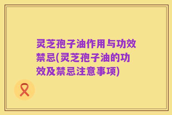 灵芝孢子油作用与功效禁忌(灵芝孢子油的功效及禁忌注意事项)