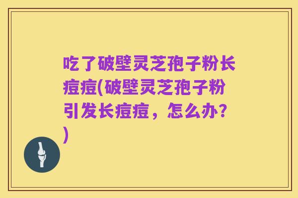 吃了破壁灵芝孢子粉长痘痘(破壁灵芝孢子粉引发长痘痘,怎么办?)