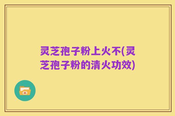 灵芝孢子粉上火不(灵芝孢子粉的清火功效)