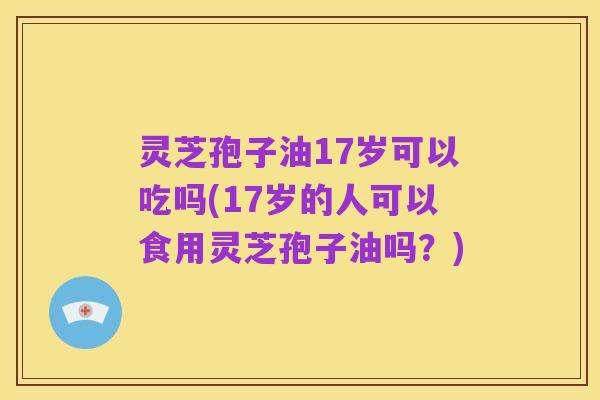 灵芝孢子油17岁可以吃吗(17岁的人可以食用灵芝孢子油吗?)