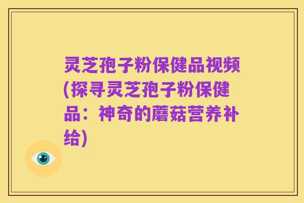 灵芝孢子粉保健品视频(探寻灵芝孢子粉保健品:神奇的蘑菇营养补给)